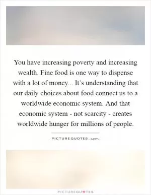 You have increasing poverty and increasing wealth. Fine food is one way to dispense with a lot of money... It’s understanding that our daily choices about food connect us to a worldwide economic system. And that economic system - not scarcity - creates worldwide hunger for millions of people Picture Quote #1