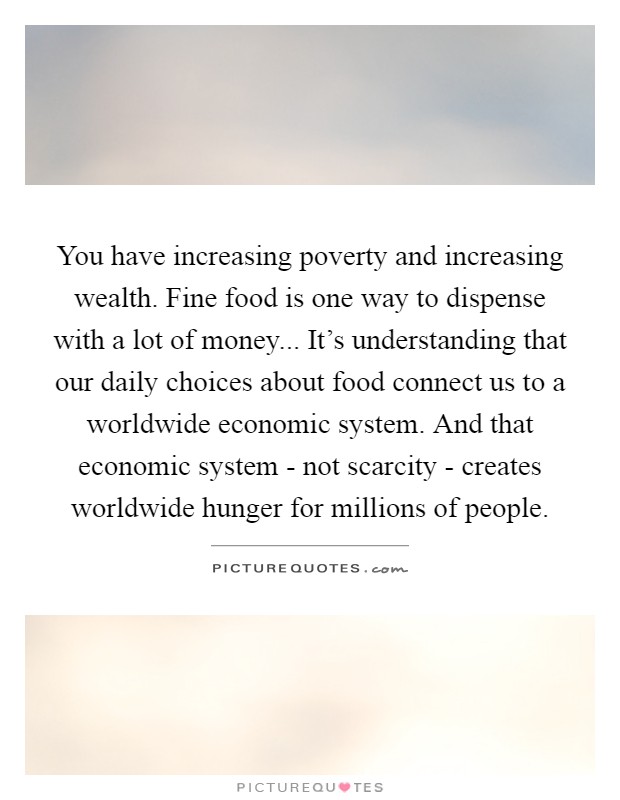 You have increasing poverty and increasing wealth. Fine food is one way to dispense with a lot of money... It's understanding that our daily choices about food connect us to a worldwide economic system. And that economic system - not scarcity - creates worldwide hunger for millions of people Picture Quote #1