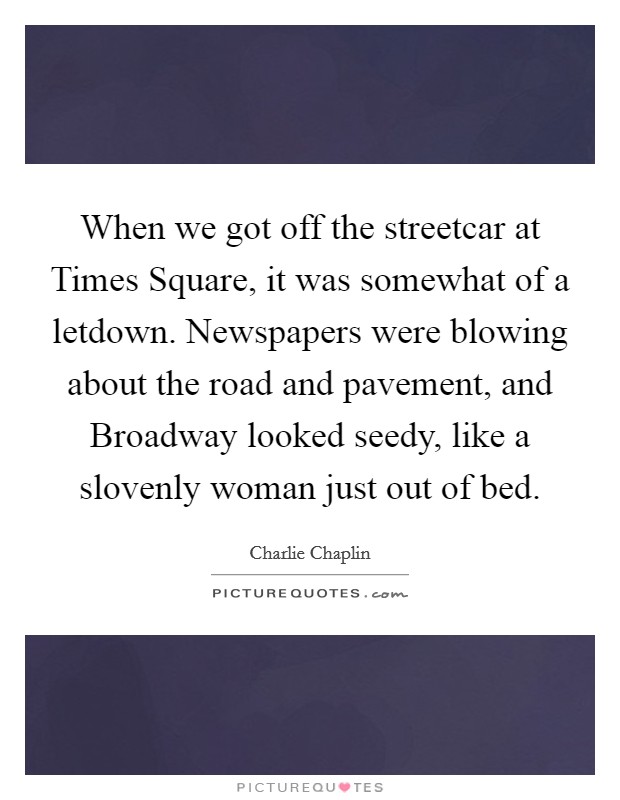 When we got off the streetcar at Times Square, it was somewhat of a letdown. Newspapers were blowing about the road and pavement, and Broadway looked seedy, like a slovenly woman just out of bed Picture Quote #1