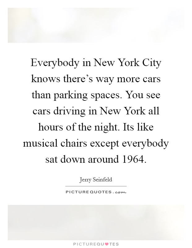 Everybody in New York City knows there's way more cars than parking spaces. You see cars driving in New York all hours of the night. Its like musical chairs except everybody sat down around 1964 Picture Quote #1