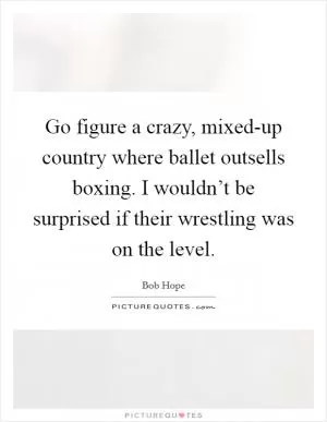 Go figure a crazy, mixed-up country where ballet outsells boxing. I wouldn’t be surprised if their wrestling was on the level Picture Quote #1