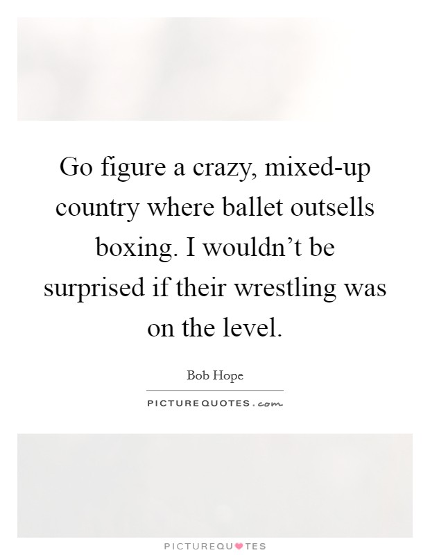 Go figure a crazy, mixed-up country where ballet outsells boxing. I wouldn't be surprised if their wrestling was on the level Picture Quote #1