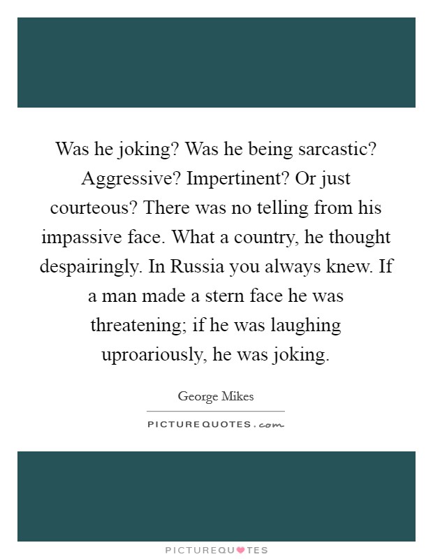 Was he joking? Was he being sarcastic? Aggressive? Impertinent? Or just courteous? There was no telling from his impassive face. What a country, he thought despairingly. In Russia you always knew. If a man made a stern face he was threatening; if he was laughing uproariously, he was joking Picture Quote #1