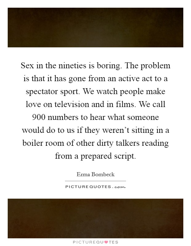 Sex in the nineties is boring. The problem is that it has gone from an active act to a spectator sport. We watch people make love on television and in films. We call 900 numbers to hear what someone would do to us if they weren't sitting in a boiler room of other dirty talkers reading from a prepared script Picture Quote #1