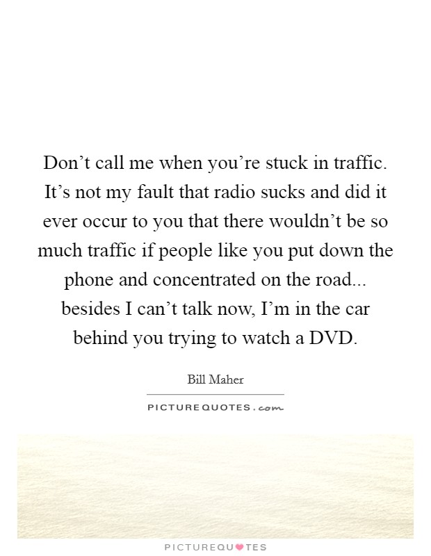 Don't call me when you're stuck in traffic. It's not my fault that radio sucks and did it ever occur to you that there wouldn't be so much traffic if people like you put down the phone and concentrated on the road... besides I can't talk now, I'm in the car behind you trying to watch a DVD Picture Quote #1