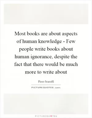 Most books are about aspects of human knowledge - Few people write books about human ignorance, despite the fact that there would be much more to write about Picture Quote #1