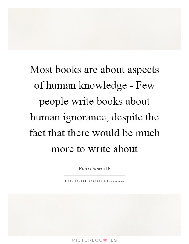 Most books are about aspects of human knowledge - Few people write books about human ignorance, despite the fact that there would be much more to write about Picture Quote #1