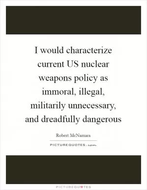 I would characterize current US nuclear weapons policy as immoral, illegal, militarily unnecessary, and dreadfully dangerous Picture Quote #1