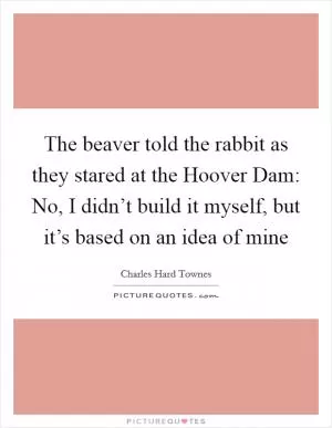 The beaver told the rabbit as they stared at the Hoover Dam: No, I didn’t build it myself, but it’s based on an idea of mine Picture Quote #1