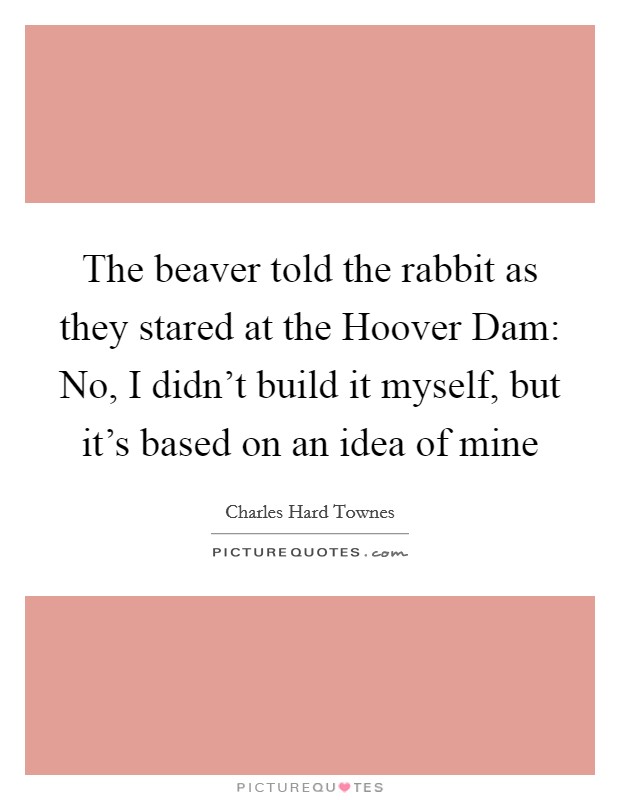 The beaver told the rabbit as they stared at the Hoover Dam: No, I didn't build it myself, but it's based on an idea of mine Picture Quote #1