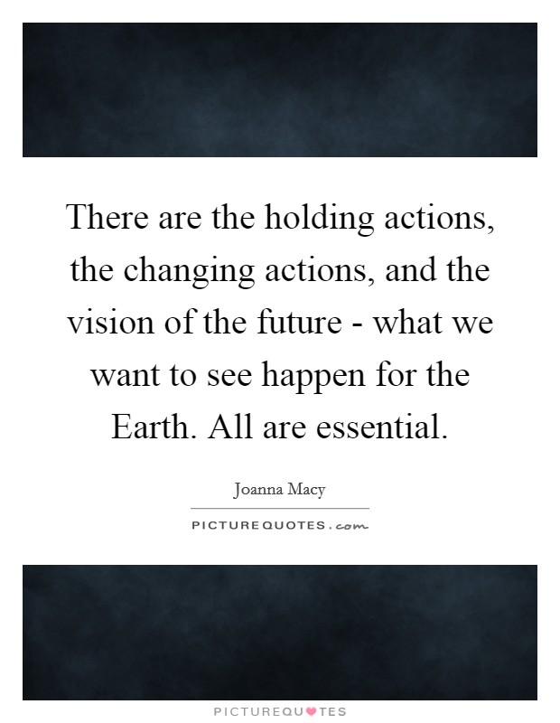 There are the holding actions, the changing actions, and the vision of the future - what we want to see happen for the Earth. All are essential Picture Quote #1