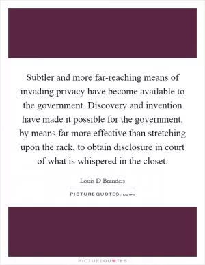 Subtler and more far-reaching means of invading privacy have become available to the government. Discovery and invention have made it possible for the government, by means far more effective than stretching upon the rack, to obtain disclosure in court of what is whispered in the closet Picture Quote #1
