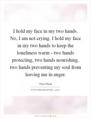 I hold my face in my two hands. No, I am not crying. I hold my face in my two hands to keep the loneliness warm - two hands protecting, two hands nourishing, two hands preventing my soul from leaving me in anger Picture Quote #1