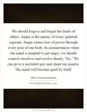 We should forgive and forget the faults of others. Anger is the enemy of every spiritual aspirant. Anger causes loss of power through every pore of our body. In circumstances when the mind is tempted to get angry, we should control ourselves and resolve firmly, ‘No.’ We can go to a secluded spot and chant our mantra. The mind will become quiet by itself Picture Quote #1