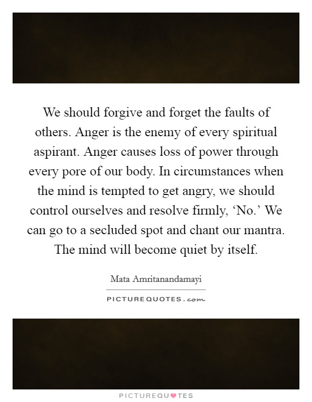We should forgive and forget the faults of others. Anger is the enemy of every spiritual aspirant. Anger causes loss of power through every pore of our body. In circumstances when the mind is tempted to get angry, we should control ourselves and resolve firmly, ‘No.' We can go to a secluded spot and chant our mantra. The mind will become quiet by itself Picture Quote #1