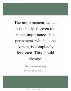 The impermanent, which is the body, is given too much importance. The permanent, which is the Atman, is completely forgotten. This should change Picture Quote #1