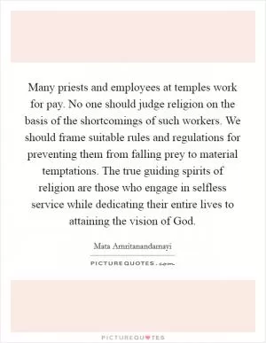 Many priests and employees at temples work for pay. No one should judge religion on the basis of the shortcomings of such workers. We should frame suitable rules and regulations for preventing them from falling prey to material temptations. The true guiding spirits of religion are those who engage in selfless service while dedicating their entire lives to attaining the vision of God Picture Quote #1