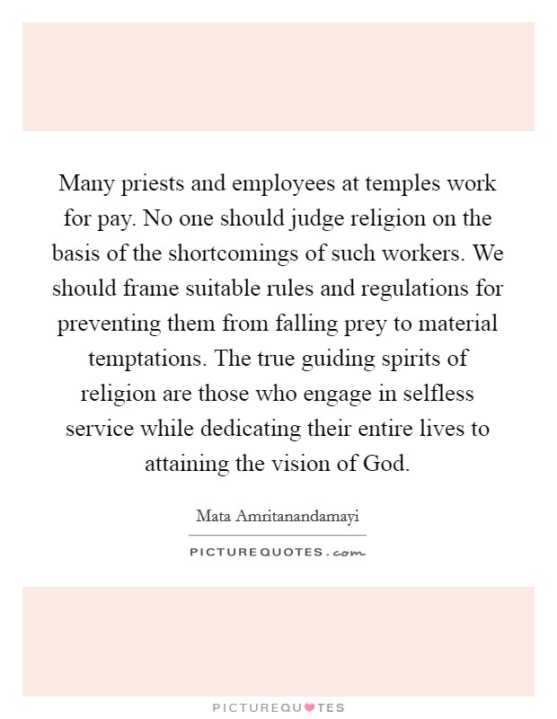 Many priests and employees at temples work for pay. No one should judge religion on the basis of the shortcomings of such workers. We should frame suitable rules and regulations for preventing them from falling prey to material temptations. The true guiding spirits of religion are those who engage in selfless service while dedicating their entire lives to attaining the vision of God Picture Quote #1