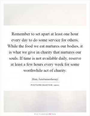 Remember to set apart at least one hour every day to do some service for others. While the food we eat nurtures our bodies, it is what we give in charity that nurtures our souls. If time is not available daily, reserve at least a few hours every week for some worthwhile act of charity Picture Quote #1