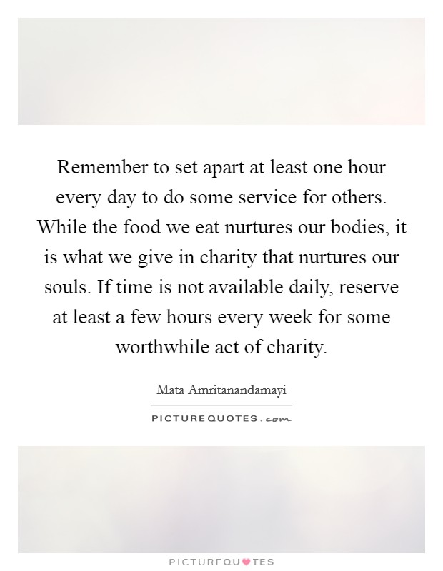 Remember to set apart at least one hour every day to do some service for others. While the food we eat nurtures our bodies, it is what we give in charity that nurtures our souls. If time is not available daily, reserve at least a few hours every week for some worthwhile act of charity Picture Quote #1