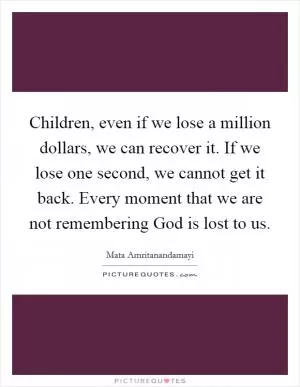 Children, even if we lose a million dollars, we can recover it. If we lose one second, we cannot get it back. Every moment that we are not remembering God is lost to us Picture Quote #1