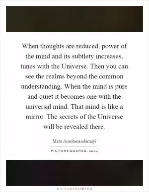 When thoughts are reduced, power of the mind and its subtlety increases, tunes with the Universe. Then you can see the realms beyond the common understanding. When the mind is pure and quiet it becomes one with the universal mind. That mind is like a mirror. The secrets of the Universe will be revealed there Picture Quote #1