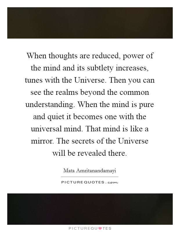 When thoughts are reduced, power of the mind and its subtlety increases, tunes with the Universe. Then you can see the realms beyond the common understanding. When the mind is pure and quiet it becomes one with the universal mind. That mind is like a mirror. The secrets of the Universe will be revealed there Picture Quote #1