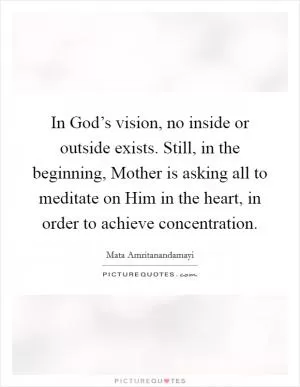 In God’s vision, no inside or outside exists. Still, in the beginning, Mother is asking all to meditate on Him in the heart, in order to achieve concentration Picture Quote #1