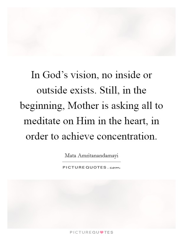 In God's vision, no inside or outside exists. Still, in the beginning, Mother is asking all to meditate on Him in the heart, in order to achieve concentration Picture Quote #1