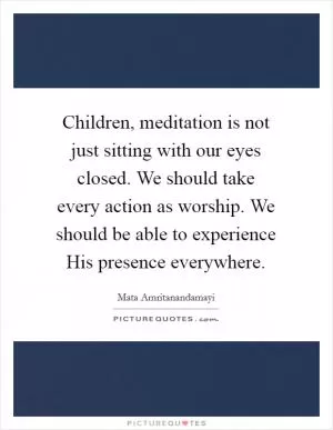 Children, meditation is not just sitting with our eyes closed. We should take every action as worship. We should be able to experience His presence everywhere Picture Quote #1