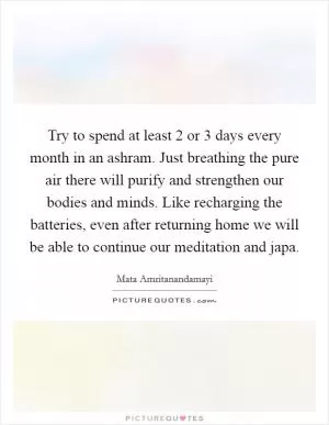 Try to spend at least 2 or 3 days every month in an ashram. Just breathing the pure air there will purify and strengthen our bodies and minds. Like recharging the batteries, even after returning home we will be able to continue our meditation and japa Picture Quote #1