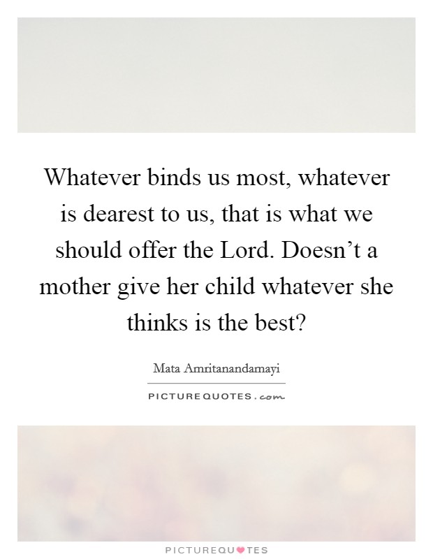 Whatever binds us most, whatever is dearest to us, that is what we should offer the Lord. Doesn't a mother give her child whatever she thinks is the best? Picture Quote #1