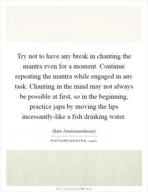 Try not to have any break in chanting the mantra even for a moment. Continue repeating the mantra while engaged in any task. Chanting in the mind may not always be possible at first, so in the beginning, practice japa by moving the lips incessantly-like a fish drinking water Picture Quote #1