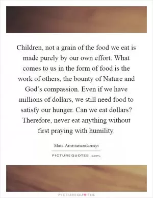 Children, not a grain of the food we eat is made purely by our own effort. What comes to us in the form of food is the work of others, the bounty of Nature and God’s compassion. Even if we have millions of dollars, we still need food to satisfy our hunger. Can we eat dollars? Therefore, never eat anything without first praying with humility Picture Quote #1