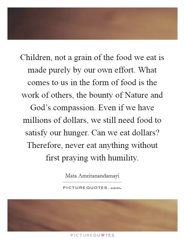 Children, not a grain of the food we eat is made purely by our own effort. What comes to us in the form of food is the work of others, the bounty of Nature and God's compassion. Even if we have millions of dollars, we still need food to satisfy our hunger. Can we eat dollars? Therefore, never eat anything without first praying with humility Picture Quote #1