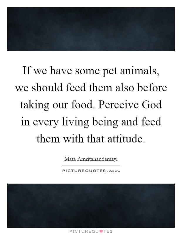 If we have some pet animals, we should feed them also before taking our food. Perceive God in every living being and feed them with that attitude Picture Quote #1