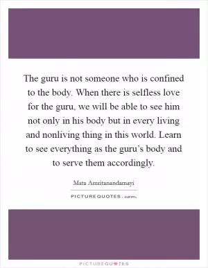 The guru is not someone who is confined to the body. When there is selfless love for the guru, we will be able to see him not only in his body but in every living and nonliving thing in this world. Learn to see everything as the guru’s body and to serve them accordingly Picture Quote #1