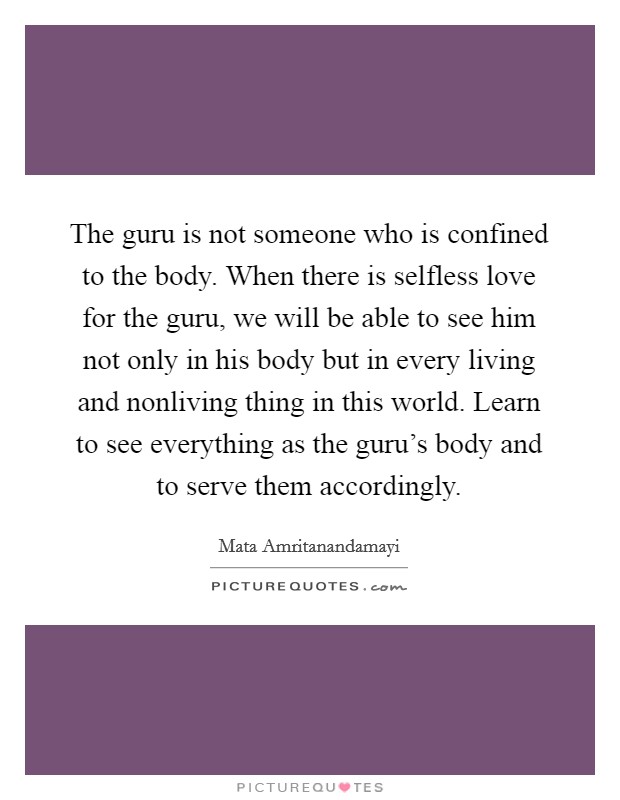 The guru is not someone who is confined to the body. When there is selfless love for the guru, we will be able to see him not only in his body but in every living and nonliving thing in this world. Learn to see everything as the guru's body and to serve them accordingly Picture Quote #1