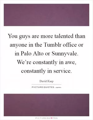 You guys are more talented than anyone in the Tumblr office or in Palo Alto or Sunnyvale. We’re constantly in awe, constantly in service Picture Quote #1
