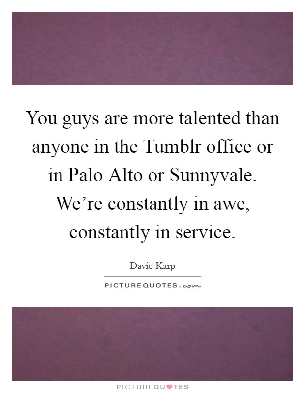 You guys are more talented than anyone in the Tumblr office or in Palo Alto or Sunnyvale. We're constantly in awe, constantly in service Picture Quote #1