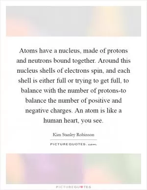 Atoms have a nucleus, made of protons and neutrons bound together. Around this nucleus shells of electrons spin, and each shell is either full or trying to get full, to balance with the number of protons-to balance the number of positive and negative charges. An atom is like a human heart, you see Picture Quote #1