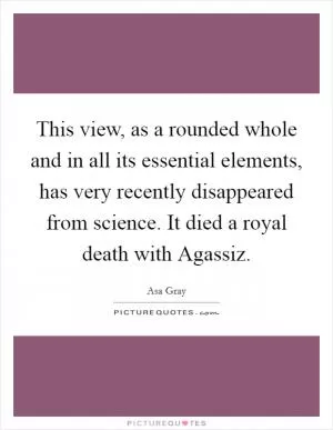 This view, as a rounded whole and in all its essential elements, has very recently disappeared from science. It died a royal death with Agassiz Picture Quote #1