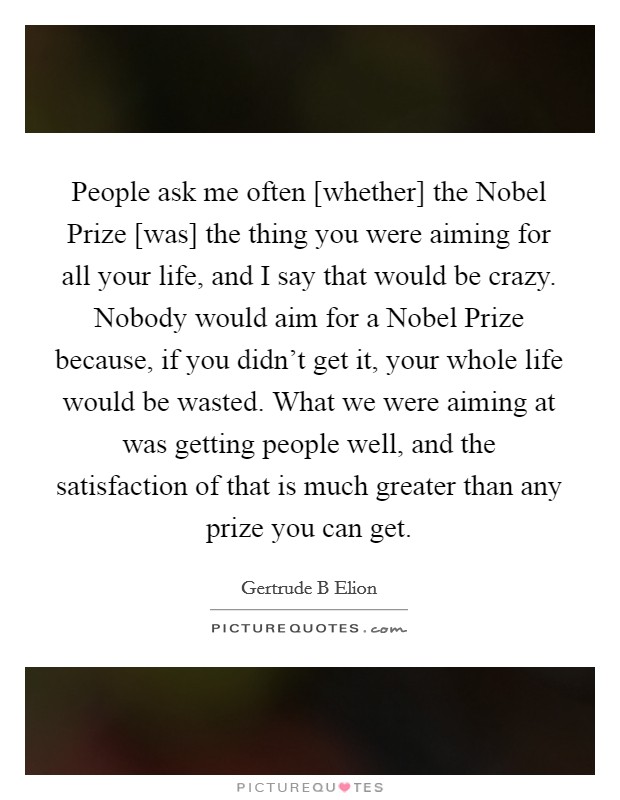 People ask me often [whether] the Nobel Prize [was] the thing you were aiming for all your life, and I say that would be crazy. Nobody would aim for a Nobel Prize because, if you didn't get it, your whole life would be wasted. What we were aiming at was getting people well, and the satisfaction of that is much greater than any prize you can get Picture Quote #1