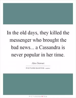 In the old days, they killed the messenger who brought the bad news... a Cassandra is never popular in her time Picture Quote #1
