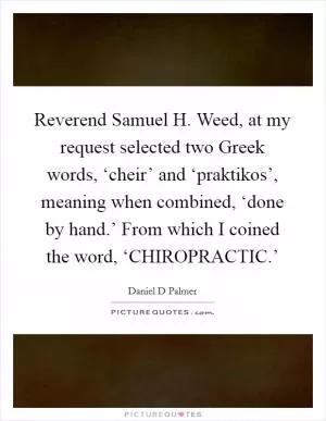 Reverend Samuel H. Weed, at my request selected two Greek words, ‘cheir’ and ‘praktikos’, meaning when combined, ‘done by hand.’ From which I coined the word, ‘CHIROPRACTIC.’ Picture Quote #1