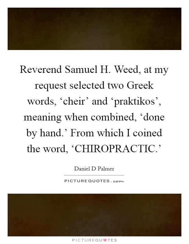 Reverend Samuel H. Weed, at my request selected two Greek words, ‘cheir' and ‘praktikos', meaning when combined, ‘done by hand.' From which I coined the word, ‘CHIROPRACTIC.' Picture Quote #1