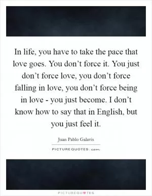 In life, you have to take the pace that love goes. You don’t force it. You just don’t force love, you don’t force falling in love, you don’t force being in love - you just become. I don’t know how to say that in English, but you just feel it Picture Quote #1