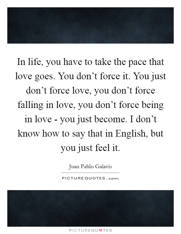 In life, you have to take the pace that love goes. You don't force it. You just don't force love, you don't force falling in love, you don't force being in love - you just become. I don't know how to say that in English, but you just feel it Picture Quote #1