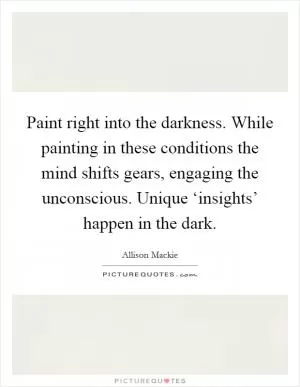 Paint right into the darkness. While painting in these conditions the mind shifts gears, engaging the unconscious. Unique ‘insights’ happen in the dark Picture Quote #1