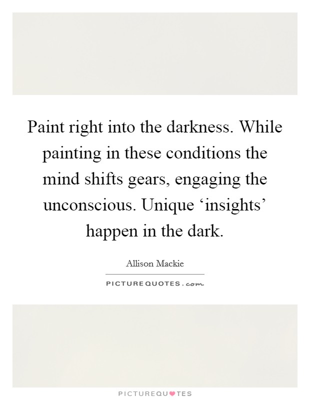 Paint right into the darkness. While painting in these conditions the mind shifts gears, engaging the unconscious. Unique ‘insights' happen in the dark Picture Quote #1